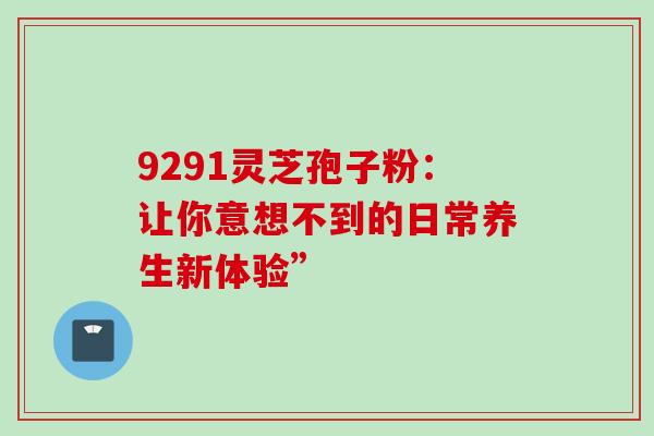9291灵芝孢子粉:让你意想不到的日常养生新体验”-第1张图片-灵芝之家 9291灵芝孢子粉:让你意想不到的日常养生新体验”-第1张图片-灵芝之家