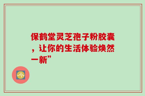 保鹤堂灵芝孢子粉胶囊,让你的生活体验焕然一新”-第1张图片-灵芝之家 保鹤堂灵芝孢子粉胶囊,让你的生活体验焕然一新”-第1张图片-灵芝之家