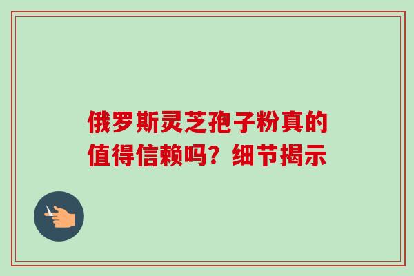 俄罗斯灵芝孢子粉真的值得信赖吗?细节揭示-第1张图片-灵芝之家 俄罗斯灵芝孢子粉真的值得信赖吗?细节揭示-第1张图片-灵芝之家