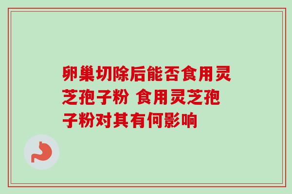 卵巢切除后能否食用灵芝孢子粉 食用灵芝孢子粉对其有何影响-第1张图片-灵芝之家 卵巢切除后能否食用灵芝孢子粉 食用灵芝孢子粉对其有何影响-第1张图片-灵芝之家