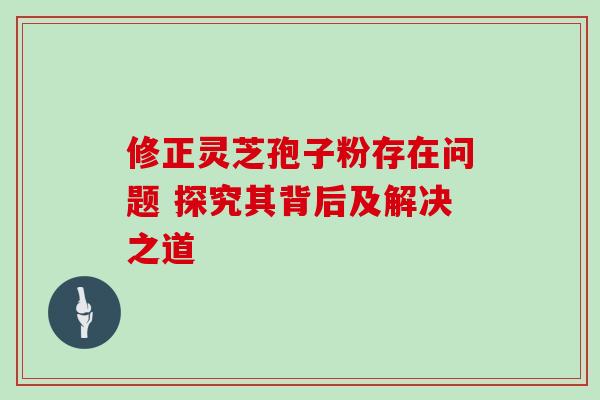修正灵芝孢子粉存在问题 探究其背后及解决之道-第1张图片-灵芝之家 修正灵芝孢子粉存在问题 探究其背后及解决之道-第1张图片-灵芝之家
