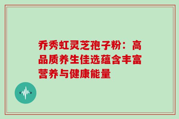 乔秀虹灵芝孢子粉：高品质养生佳选蕴含丰富营养与健康能量-第1张图片-灵芝之家