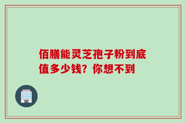 佰膳能灵芝孢子粉到底值多少钱?你想不到-第1张图片-灵芝之家 佰膳能灵芝孢子粉到底值多少钱?你想不到-第1张图片-灵芝之家