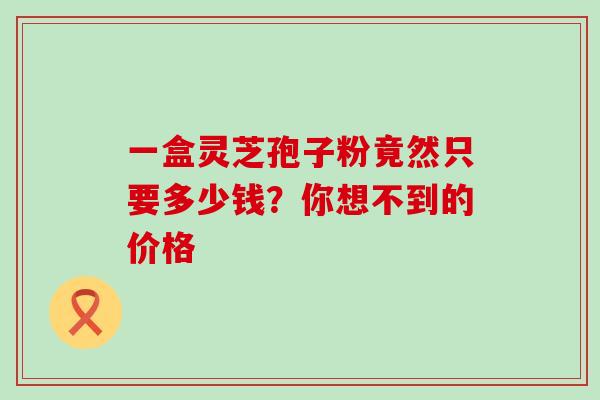 一盒灵芝孢子粉竟然只要多少钱?你想不到的价格-第1张图片-灵芝之家 一盒灵芝孢子粉竟然只要多少钱?你想不到的价格-第1张图片-灵芝之家