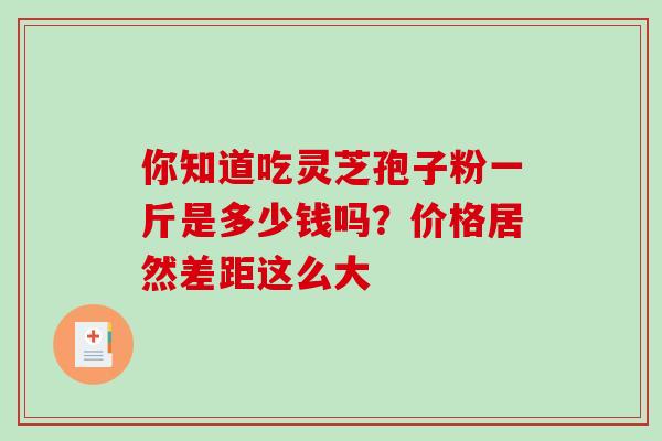 你知道吃灵芝孢子粉一斤是多少钱吗?价格居然差距这么大-第1张图片-灵芝之家 你知道吃灵芝孢子粉一斤是多少钱吗?价格居然差距这么大-第1张图片-灵芝之家