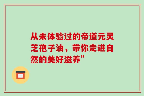 从未体验过的帝道元灵芝孢子油，带你走进自然的美好滋养”-第1张图片-灵芝之家