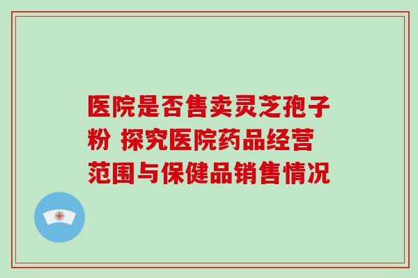 医院是否售卖灵芝孢子粉 探究医院药品经营范围与保健品销售情况-第1张图片-灵芝之家 医院是否售卖灵芝孢子粉 探究医院药品经营范围与保健品销售情况-第1张图片-灵芝之家