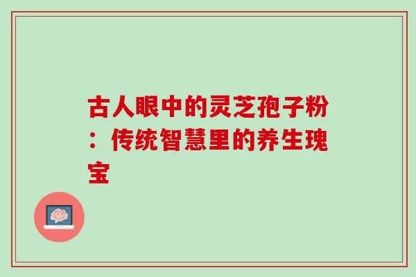 古人眼中的灵芝孢子粉:传统智慧里的养生瑰宝-第1张图片-灵芝之家 古人眼中的灵芝孢子粉:传统智慧里的养生瑰宝-第1张图片-灵芝之家