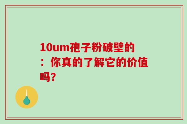 10um孢子粉破壁的:你真的了解它的价值吗?-第1张图片-灵芝之家 10um孢子粉破壁的:你真的了解它的价值吗?-第1张图片-灵芝之家