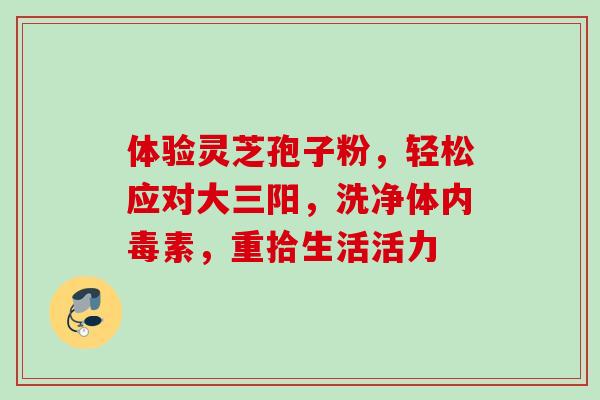 体验灵芝孢子粉,轻松应对大三阳,洗净体内毒素,重拾生活活力-第1张图片-灵芝之家 体验灵芝孢子粉,轻松应对大三阳,洗净体内毒素,重拾生活活力-第1张图片-灵芝之家