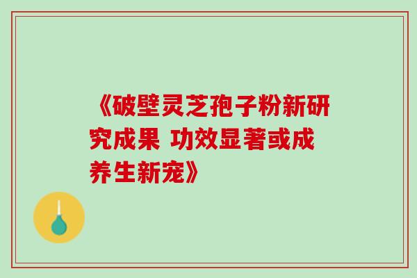 《破壁灵芝孢子粉新研究成果 功效显著或成养生新宠》-第1张图片-灵芝之家