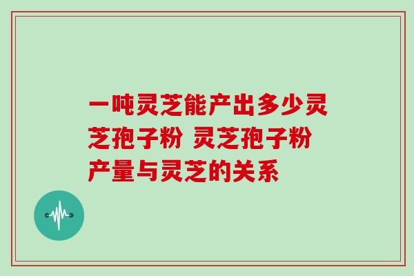 一吨灵芝能产出多少灵芝孢子粉 灵芝孢子粉产量与灵芝的关系-第1张图片-灵芝之家 一吨灵芝能产出多少灵芝孢子粉 灵芝孢子粉产量与灵芝的关系-第1张图片-灵芝之家
