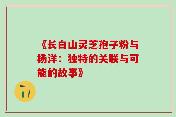 《长白山灵芝孢子粉与杨洋:独特的关联与可能的故事》-第1张图片-灵芝之家 《长白山灵芝孢子粉与杨洋:独特的关联与可能的故事》-第1张图片-灵芝之家
