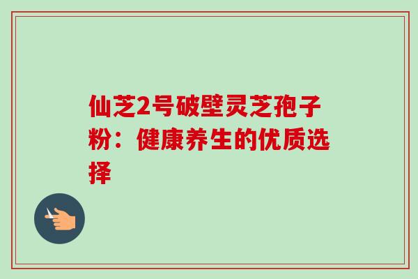 仙芝2号破壁灵芝孢子粉:健康养生的优质选择-第1张图片-灵芝之家 仙芝2号破壁灵芝孢子粉:健康养生的优质选择-第1张图片-灵芝之家