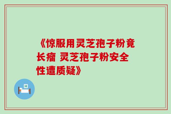 《惊服用灵芝孢子粉竟长瘤 灵芝孢子粉安全性遭质疑》-第1张图片-灵芝之家 《惊服用灵芝孢子粉竟长瘤 灵芝孢子粉安全性遭质疑》-第1张图片-灵芝之家