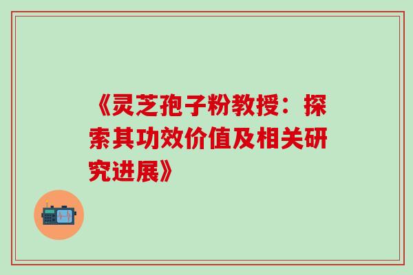 《灵芝孢子粉教授:探索其功效价值及相关研究进展》-第1张图片-灵芝之家 《灵芝孢子粉教授:探索其功效价值及相关研究进展》-第1张图片-灵芝之家
