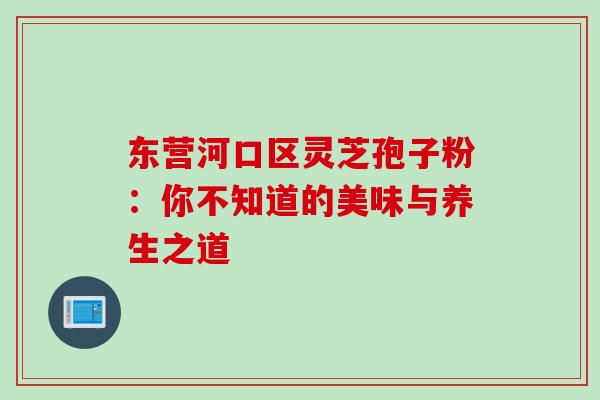 东营河口区灵芝孢子粉:你不知道的美味与养生之道-第1张图片-灵芝之家 东营河口区灵芝孢子粉:你不知道的美味与养生之道-第1张图片-灵芝之家