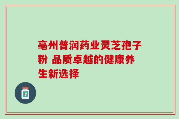 亳州普润药业灵芝孢子粉 品质卓越的健康养生新选择-第1张图片-灵芝之家 亳州普润药业灵芝孢子粉 品质卓越的健康养生新选择-第1张图片-灵芝之家