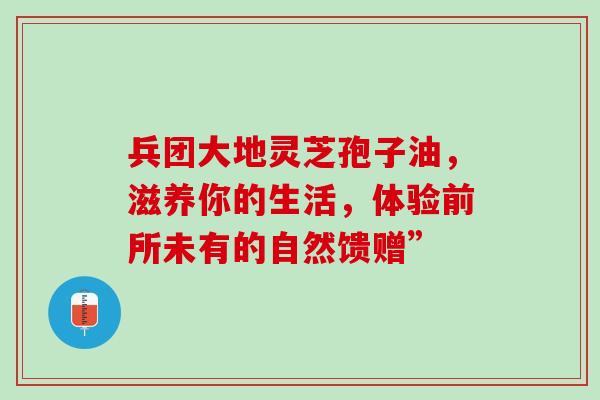 兵团大地灵芝孢子油,滋养你的生活,体验前所未有的自然馈赠”-第1张图片-灵芝之家 兵团大地灵芝孢子油,滋养你的生活,体验前所未有的自然馈赠”-第1张图片-灵芝之家