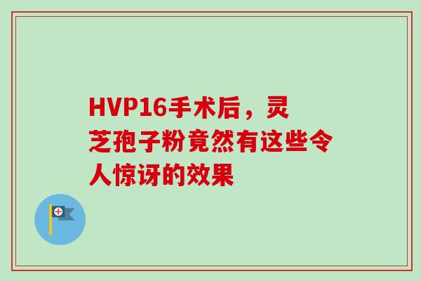 HVP16手术后，灵芝孢子粉竟然有这些令人惊讶的效果-第1张图片-灵芝之家
