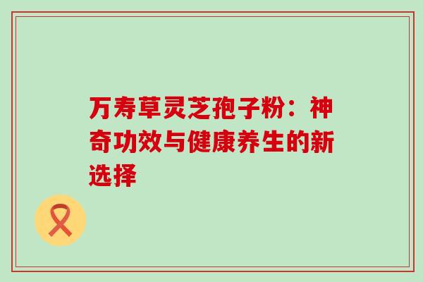 万寿草灵芝孢子粉:神奇功效与健康养生的新选择-第1张图片-灵芝之家 万寿草灵芝孢子粉:神奇功效与健康养生的新选择-第1张图片-灵芝之家