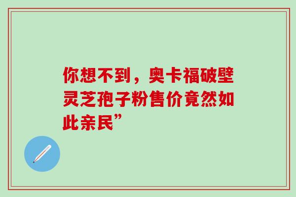 你想不到，奥卡福破壁灵芝孢子粉售价竟然如此亲民”-第1张图片-灵芝之家