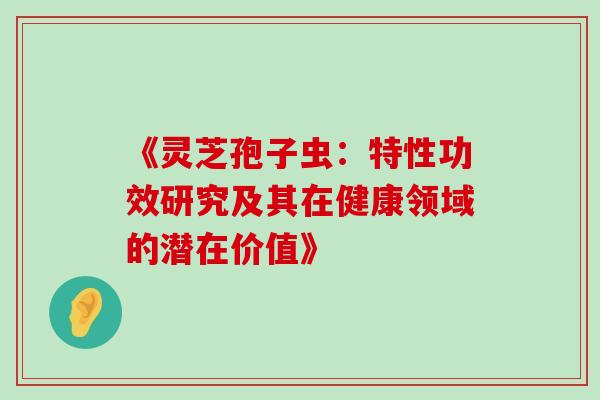 《灵芝孢子虫:特性功效研究及其在健康领域的潜在价值》-第1张图片-灵芝之家 《灵芝孢子虫:特性功效研究及其在健康领域的潜在价值》-第1张图片-灵芝之家