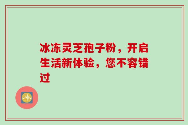 冰冻灵芝孢子粉,开启生活新体验,您不容错过-第1张图片-灵芝之家 冰冻灵芝孢子粉,开启生活新体验,您不容错过-第1张图片-灵芝之家