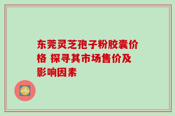 东莞灵芝孢子粉胶囊价格 探寻其市场售价及影响因素-第1张图片-灵芝之家 东莞灵芝孢子粉胶囊价格 探寻其市场售价及影响因素-第1张图片-灵芝之家