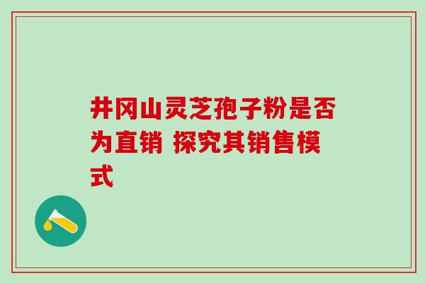井冈山灵芝孢子粉是否为直销 探究其销售模式-第1张图片-灵芝之家 井冈山灵芝孢子粉是否为直销 探究其销售模式-第1张图片-灵芝之家