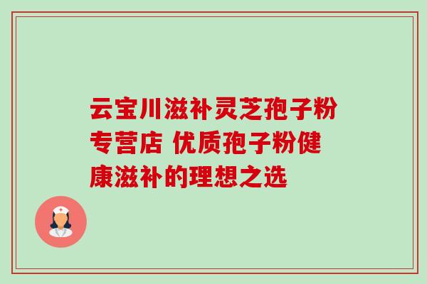 云宝川滋补灵芝孢子粉专营店 优质孢子粉健康滋补的理想之选-第1张图片-灵芝之家