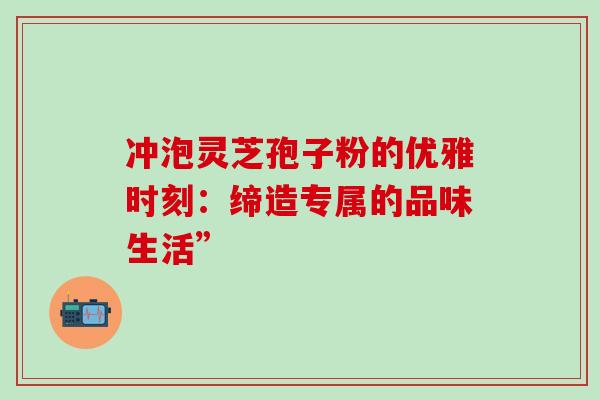 冲泡灵芝孢子粉的优雅时刻:缔造专属的品味生活”-第1张图片-灵芝之家 冲泡灵芝孢子粉的优雅时刻:缔造专属的品味生活”-第1张图片-灵芝之家