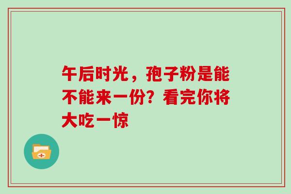 午后时光,孢子粉是能不能来一份?看完你将大吃一惊-第1张图片-灵芝之家 午后时光,孢子粉是能不能来一份?看完你将大吃一惊-第1张图片-灵芝之家