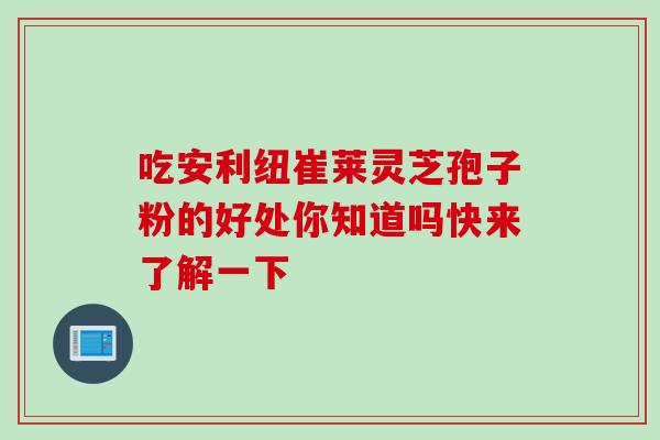 吃安利纽崔莱灵芝孢子粉的好处你知道吗快来了解一下-第1张图片-灵芝之家 吃安利纽崔莱灵芝孢子粉的好处你知道吗快来了解一下-第1张图片-灵芝之家