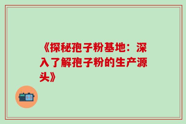 《探秘孢子粉基地:深入了解孢子粉的生产源头》-第1张图片-灵芝之家 《探秘孢子粉基地:深入了解孢子粉的生产源头》-第1张图片-灵芝之家