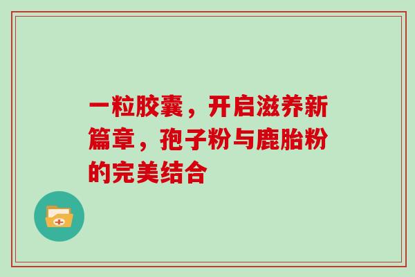 一粒胶囊，开启滋养新篇章，孢子粉与鹿胎粉的完美结合-第1张图片-灵芝之家