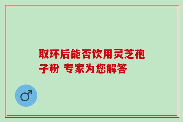 取环后能否饮用灵芝孢子粉 专家为您解答-第1张图片-灵芝之家 取环后能否饮用灵芝孢子粉 专家为您解答-第1张图片-灵芝之家