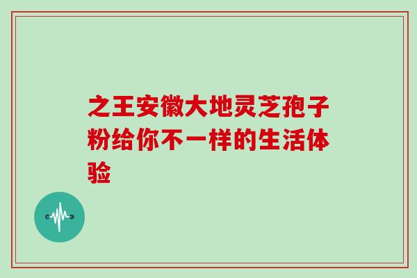 之王安徽大地灵芝孢子粉给你不一样的生活体验-第1张图片-灵芝之家
