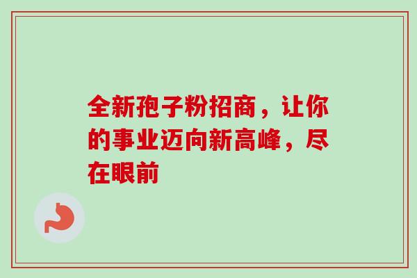 全新孢子粉招商,让你的事业迈向新高峰,尽在眼前-第1张图片-灵芝之家 全新孢子粉招商,让你的事业迈向新高峰,尽在眼前-第1张图片-灵芝之家