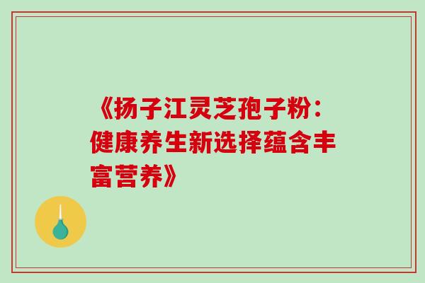 《扬子江灵芝孢子粉:健康养生新选择蕴含丰富营养》-第1张图片-灵芝之家 《扬子江灵芝孢子粉:健康养生新选择蕴含丰富营养》-第1张图片-灵芝之家