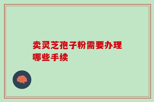 卖灵芝孢子粉需要办理哪些手续-第1张图片-灵芝之家 卖灵芝孢子粉需要办理哪些手续-第1张图片-灵芝之家