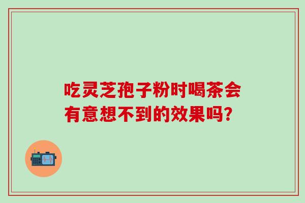 吃灵芝孢子粉时喝茶会有意想不到的效果吗？-第1张图片-灵芝之家