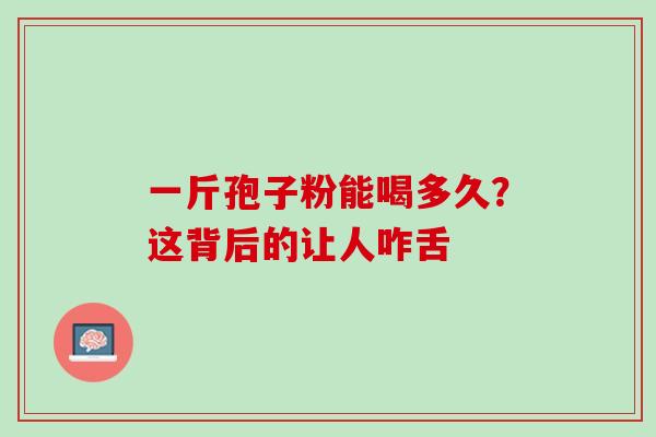 一斤孢子粉能喝多久？这背后的让人咋舌-第1张图片-灵芝之家