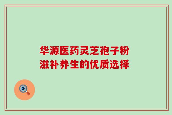 华源医药灵芝孢子粉 滋补养生的优质选择-第1张图片-灵芝之家 华源医药灵芝孢子粉 滋补养生的优质选择-第1张图片-灵芝之家