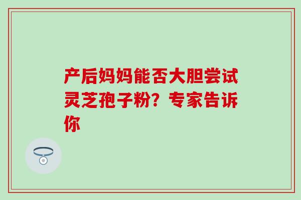 产后妈妈能否大胆尝试灵芝孢子粉?专家告诉你-第1张图片-灵芝之家 产后妈妈能否大胆尝试灵芝孢子粉?专家告诉你-第1张图片-灵芝之家