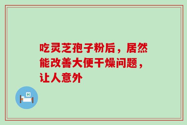 吃灵芝孢子粉后,居然能改善大便干燥问题,让人意外-第1张图片-灵芝之家 吃灵芝孢子粉后,居然能改善大便干燥问题,让人意外-第1张图片-灵芝之家