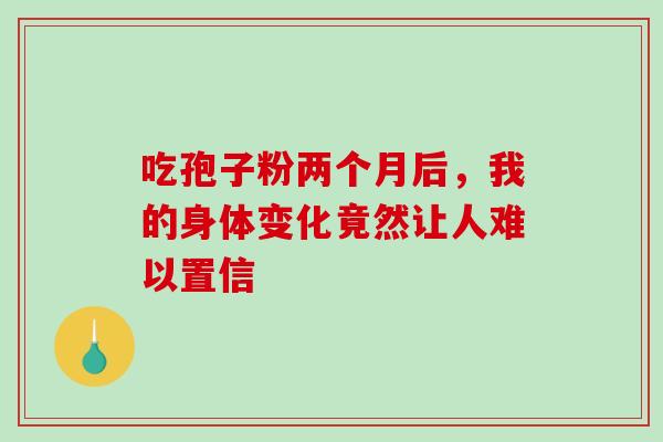吃孢子粉两个月后,我的身体变化竟然让人难以置信-第1张图片-灵芝之家 吃孢子粉两个月后,我的身体变化竟然让人难以置信-第1张图片-灵芝之家