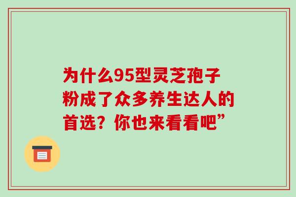 为什么95型灵芝孢子粉成了众多养生达人的首选?你也来看看吧”-第1张图片-灵芝之家 为什么95型灵芝孢子粉成了众多养生达人的首选?你也来看看吧”-第1张图片-灵芝之家