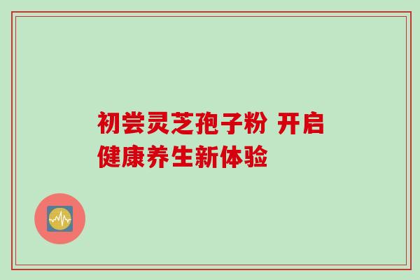 初尝灵芝孢子粉 开启健康养生新体验-第1张图片-灵芝之家 初尝灵芝孢子粉 开启健康养生新体验-第1张图片-灵芝之家