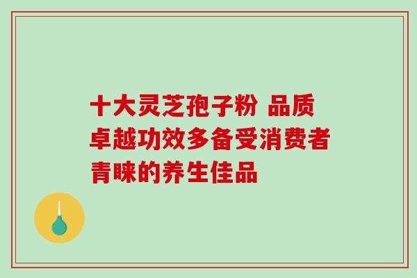 十大灵芝孢子粉 品质卓越功效多备受消费者青睐的养生佳品-第1张图片-灵芝之家 十大灵芝孢子粉 品质卓越功效多备受消费者青睐的养生佳品-第1张图片-灵芝之家